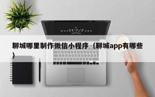 永州聊城哪里制作微信小程序（聊城app有哪些）